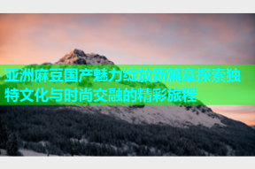 亚洲麻豆国产魅力绽放新篇章探索独特文化与时尚交融的精彩旅程