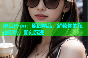 麻豆Pron：原创精品，解锁你的私密影院，即刻沉浸