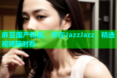 麻豆国产精品，尽在JazzJazz，精选视频随时看