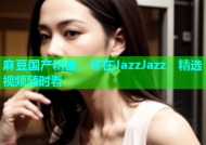 麻豆国产精品，尽在JazzJazz，精选视频随时看