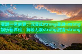 亚洲一区麻豆：沉浸式strong亚洲-strong娱乐新体验，解锁无限strong激情-strong