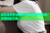 麻豆吴梦梦视频网站高清独家内容免费看精彩不断
