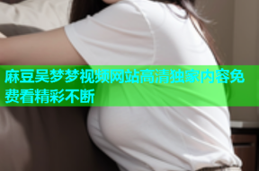麻豆吴梦梦视频网站高清独家内容免费看精彩不断