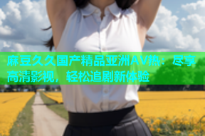 麻豆久久国产精品亚洲AV热：尽享高清影视，轻松追剧新体验