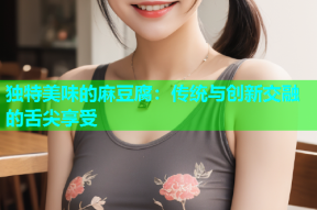 独特美味的麻豆腐：传统与创新交融的舌尖享受