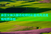 麻豆女神沈国语视频精彩呈现高清流畅观看体验