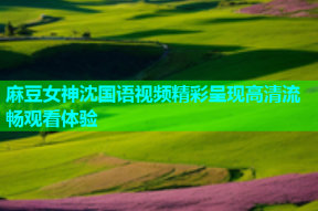 麻豆女神沈国语视频精彩呈现高清流畅观看体验