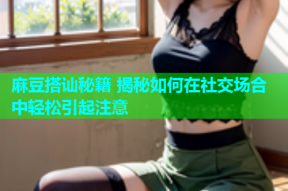 麻豆搭讪秘籍 揭秘如何在社交场合中轻松引起注意