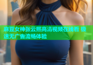 麻豆女神张云熙高清视频在线看 极速无广告流畅体验