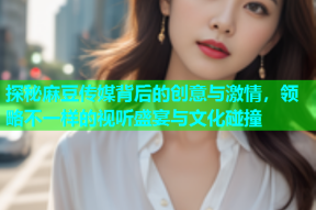 探秘麻豆传媒背后的创意与激情，领略不一样的视听盛宴与文化碰撞