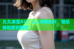 久久麻豆AV：人人爽看的片，极乐体验即刻拥有