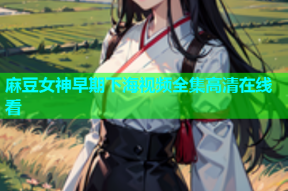 麻豆女神早期下海视频全集高清在线看