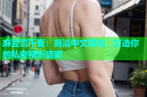 麻豆雪千夏：高清中文原创，打造你的私密视听盛宴