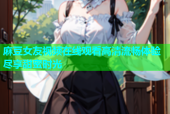 麻豆女友视频在线观看高清流畅体验尽享甜蜜时光