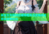 麻豆女友视频在线观看高清流畅体验尽享甜蜜时光