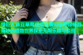 绿巨人麻豆草莓丝瓜秋葵app带你畅游奇妙的植物世界探索无限乐趣与惊喜