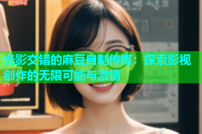 光影交错的麻豆自制传媒：探索影视创作的无限可能与激情