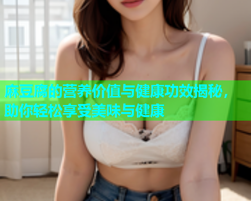 麻豆腐的营养价值与健康功效揭秘，助你轻松享受美味与健康  第2张