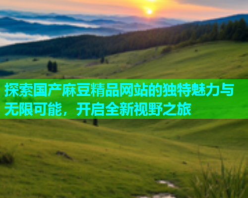 探索国产麻豆精品网站的独特魅力与无限可能，开启全新视野之旅  第1张