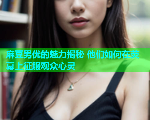 麻豆男优的魅力揭秘 他们如何在荧幕上征服观众心灵  第2张