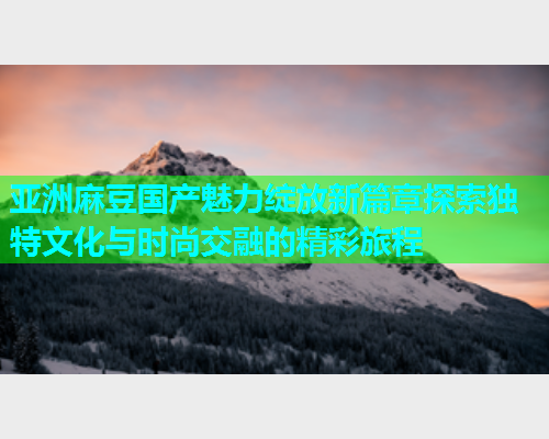 亚洲麻豆国产魅力绽放新篇章探索独特文化与时尚交融的精彩旅程  第1张