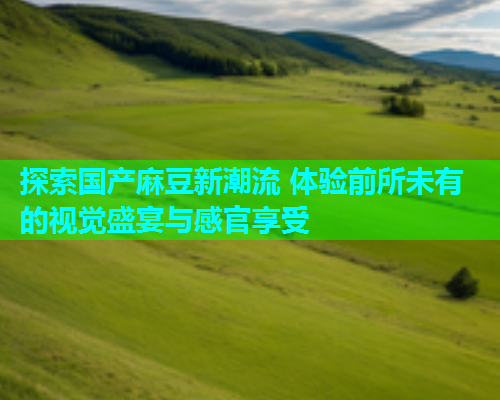 探索国产麻豆新潮流 体验前所未有的视觉盛宴与感官享受  第2张