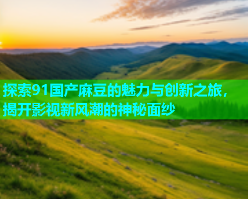 探索91国产麻豆的魅力与创新之旅，揭开影视新风潮的神秘面纱  第1张