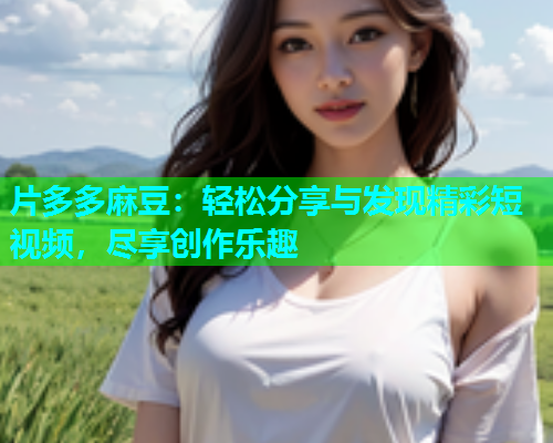 片多多麻豆：轻松分享与发现精彩短视频，尽享创作乐趣  第2张