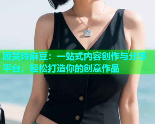 顾美玲麻豆：一站式内容创作与分享平台，轻松打造你的创意作品  第1张