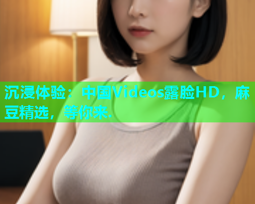 沉浸体验：中国Videos露脸HD，麻豆精选，等你来.  第1张