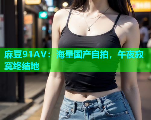 麻豆91AV：海量国产自拍，午夜寂寞终结地  第1张