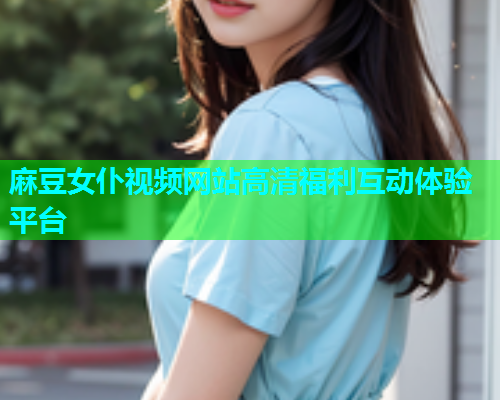 麻豆女仆视频网站高清福利互动体验平台  第1张