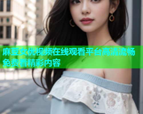 麻豆女优视频在线观看平台高清流畅免费看精彩内容  第2张