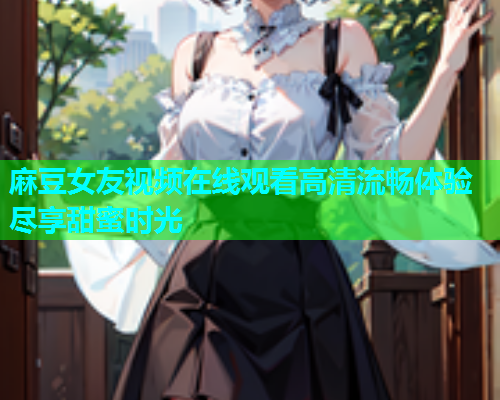 麻豆女友视频在线观看高清流畅体验尽享甜蜜时光  第1张