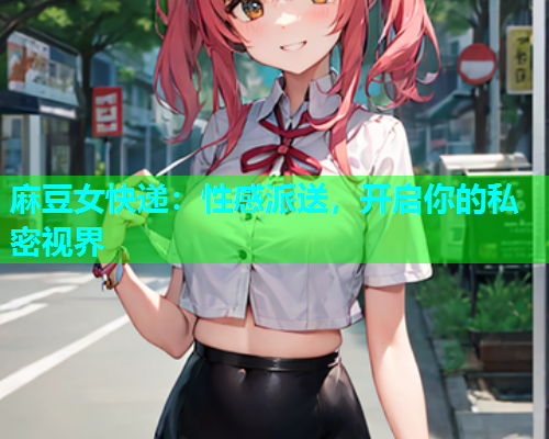麻豆女快递：性感派送，开启你的私密视界  第2张