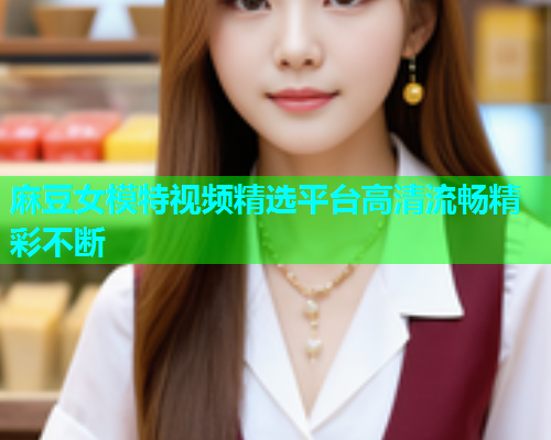 麻豆女模特视频精选平台高清流畅精彩不断  第1张