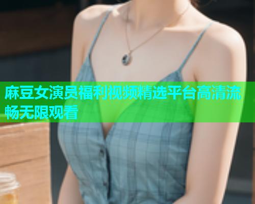 麻豆女演员福利视频精选平台高清流畅无限观看  第1张
