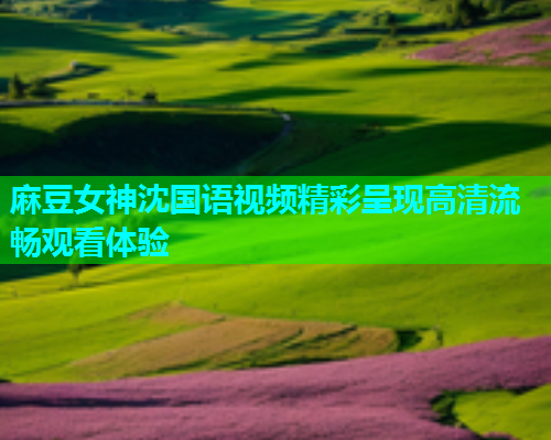 麻豆女神沈国语视频精彩呈现高清流畅观看体验  第1张